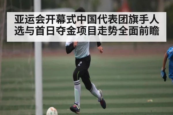 亚运会开幕式中国代表团旗手人选与首日夺金项目走势全面前瞻
