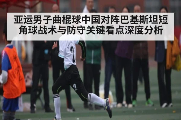 亚运男子曲棍球中国对阵巴基斯坦短角球战术与防守关键看点深度分析